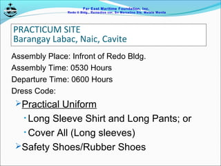 Far East Maritime Foundation, Inc.
Redo II Bldg., Remedios cor, Sn Marcelino Sts. Malate Manila
PRACTICUM SITE
Barangay Labac, Naic, Cavite
Assembly Place: Infront of Redo Bldg.
Assembly Time: 0530 Hours
Departure Time: 0600 Hours
Dress Code:
Practical Uniform
• Long Sleeve Shirt and Long Pants; or
• Cover All (Long sleeves)
Safety Shoes/Rubber Shoes
 