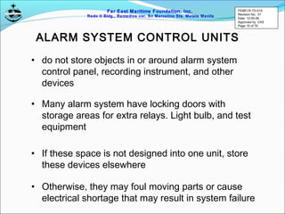 Far East Maritime Foundation, Inc.
Redo II Bldg., Remedios cor, Sn Marcelino Sts. Malate Manila
ALARM SYSTEM CONTROL UNITS
• do not store objects in or around alarm system
control panel, recording instrument, and other
devices
• Many alarm system have locking doors with
storage areas for extra relays. Light bulb, and test
equipment
• If these space is not designed into one unit, store
these devices elsewhere
• Otherwise, they may foul moving parts or cause
electrical shortage that may result in system failure
FEMFI-R-TD-015
Revision No.: 01
Date: 12-05-06
Approved by: CAS
Page 15 of 79
 