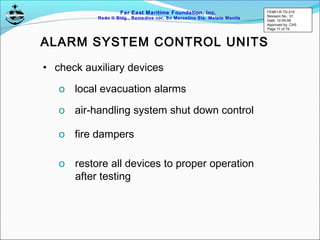 Far East Maritime Foundation, Inc.
Redo II Bldg., Remedios cor, Sn Marcelino Sts. Malate Manila
ALARM SYSTEM CONTROL UNITS
• check auxiliary devices
o local evacuation alarms
o air-handling system shut down control
o fire dampers
o restore all devices to proper operation
after testing
FEMFI-R-TD-015
Revision No.: 01
Date: 12-05-06
Approved by: CAS
Page 17 of 79
 