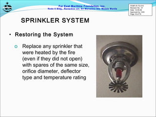 Far East Maritime Foundation, Inc.
Redo II Bldg., Remedios cor, Sn Marcelino Sts. Malate Manila
SPRINKLER SYSTEM
• Restoring the System
o Replace any sprinkler that
were heated by the fire
(even if they did not open)
with spares of the same size,
orifice diameter, deflector
type and temperature rating
FEMFI-R-TD-015
Revision No.: 01
Date: 12-05-06
Approved by: CAS
Page 18 of 79
 