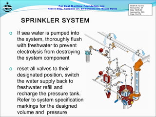 Far East Maritime Foundation, Inc.
Redo II Bldg., Remedios cor, Sn Marcelino Sts. Malate Manila
SPRINKLER SYSTEM
o If sea water is pumped into
the system, thoroughly flush
with freshwater to prevent
electrolysis from destroying
the system component
o reset all valves to their
designated position, switch
the water supply back to
freshwater refill and
recharge the pressure tank.
Refer to system specification
markings for the designed
volume and pressure
FEMFI-R-TD-015
Revision No.: 01
Date: 12-05-06
Approved by: CAS
Page 19 of 79
 