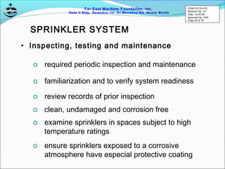 Far East Maritime Foundation, Inc.
Redo II Bldg., Remedios cor, Sn Marcelino Sts. Malate Manila
• Inspecting, testing and maintenance
o required periodic inspection and maintenance
o familiarization and to verify system readiness
o review records of prior inspection
o clean, undamaged and corrosion free
o examine sprinklers in spaces subject to high
temperature ratings
o ensure sprinklers exposed to a corrosive
atmosphere have especial protective coating
SPRINKLER SYSTEM
FEMFI-R-TD-015
Revision No.: 01
Date: 12-05-06
Approved by: CAS
Page 20 of 79
 