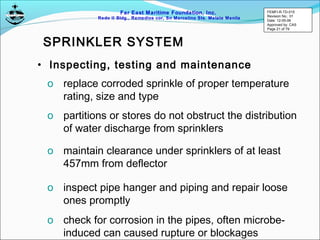 Far East Maritime Foundation, Inc.
Redo II Bldg., Remedios cor, Sn Marcelino Sts. Malate Manila
• Inspecting, testing and maintenance
o replace corroded sprinkle of proper temperature
rating, size and type
o partitions or stores do not obstruct the distribution
of water discharge from sprinklers
o maintain clearance under sprinklers of at least
457mm from deflector
o inspect pipe hanger and piping and repair loose
ones promptly
o check for corrosion in the pipes, often microbe-
induced can caused rupture or blockages
SPRINKLER SYSTEM
FEMFI-R-TD-015
Revision No.: 01
Date: 12-05-06
Approved by: CAS
Page 21 of 79
 
