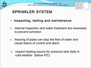 Far East Maritime Foundation, Inc.
Redo II Bldg., Remedios cor, Sn Marcelino Sts. Malate Manila
• Inspecting, testing and maintenance
o internal inspection and water treatment are necessary
to prevent corrosion
o freezing of pipes can stop the flow of water and
cause failure of control and alarm
o inspect heating source for pressure tank daily in
cold weather (below 4ºC)
SPRINKLER SYSTEM
FEMFI-R-TD-015
Revision No.: 01
Date: 12-05-06
Approved by: CAS
Page 22 of 79
 