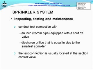 Far East Maritime Foundation, Inc.
Redo II Bldg., Remedios cor, Sn Marcelino Sts. Malate Manila
• Inspecting, testing and maintenance
o conduct test connection with
- an inch (25mm pipe) equipped with a shut off
valve
- discharge orifice that is equal in size to the
smallest sprinkler
o the test connection is usually located at the section
control valve
SPRINKLER SYSTEM
FEMFI-R-TD-015
Revision No.: 01
Date: 12-05-06
Approved by: CAS
Page 23 of 79
 