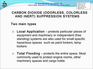 Far East Maritime Foundation, Inc.
Redo II Bldg., Remedios cor, Sn Marcelino Sts. Malate Manila
CARBON DIOXIDE (ODORLESS, COLORLESS
AND INERT) SUPPRESSION SYSTEMS
Two main types
o Local Application – protects particular pieces of
equipment and machinery or independent (free
standing) systems are also used for small specific
hazardous spaces such as paint lockers, lamp
lockers
o Total Flooding – protects the entire space. Most
commonly used to protect engine rooms, other
machinery spaces and cargo holds
FEMFI-R-TD-015
Revision No.: 01
Date: 12-05-06
Approved by: CAS
Page 24 of 79
 
