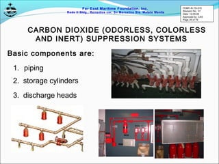 Far East Maritime Foundation, Inc.
Redo II Bldg., Remedios cor, Sn Marcelino Sts. Malate Manila
CARBON DIOXIDE (ODORLESS, COLORLESS
AND INERT) SUPPRESSION SYSTEMS
Basic components are:
1. piping
2. storage cylinders
3. discharge heads
FEMFI-R-TD-015
Revision No.: 01
Date: 12-05-06
Approved by: CAS
Page 25 of 79
 