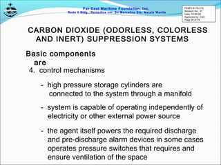 Far East Maritime Foundation, Inc.
Redo II Bldg., Remedios cor, Sn Marcelino Sts. Malate Manila
CARBON DIOXIDE (ODORLESS, COLORLESS
AND INERT) SUPPRESSION SYSTEMS
Basic components
are
4. control mechanisms
- high pressure storage cylinders are
connected to the system through a manifold
- system is capable of operating independently of
electricity or other external power source
- the agent itself powers the required discharge
and pre-discharge alarm devices in some cases
operates pressure switches that requires and
ensure ventilation of the space
FEMFI-R-TD-015
Revision No.: 01
Date: 12-05-06
Approved by: CAS
Page 26 of 79
 
