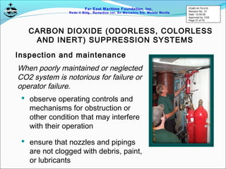 Far East Maritime Foundation, Inc.
Redo II Bldg., Remedios cor, Sn Marcelino Sts. Malate Manila
CARBON DIOXIDE (ODORLESS, COLORLESS
AND INERT) SUPPRESSION SYSTEMS
Inspection and maintenance
When poorly maintained or neglected
CO2 system is notorious for failure or
operator failure.
 observe operating controls and
mechanisms for obstruction or
other condition that may interfere
with their operation
 ensure that nozzles and pipings
are not clogged with debris, paint,
or lubricants
FEMFI-R-TD-015
Revision No.: 01
Date: 12-05-06
Approved by: CAS
Page 27 of 79
 