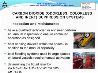 Far East Maritime Foundation, Inc.
Redo II Bldg., Remedios cor, Sn Marcelino Sts. Malate Manila
CARBON DIOXIDE (ODORLESS, COLORLESS
AND INERT) SUPPRESSION SYSTEMS
Inspection and maintenance
 have a qualified technician or engineer perform
an annual inspection to ensure continued
operation as designed
 heat sensing devices within the space– in
addition to the manual capability
 total flooding systems used in large spaces
on board vessels require manual activation
 determining the liquid level by
ISOTOPE METHOD or WEIGHING
FEMFI-R-TD-015
Revision No.: 01
Date: 12-05-06
Approved by: CAS
Page 28 of 79
 