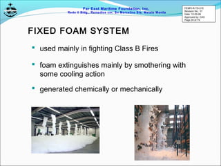 Far East Maritime Foundation, Inc.
Redo II Bldg., Remedios cor, Sn Marcelino Sts. Malate Manila
FIXED FOAM SYSTEM
 used mainly in fighting Class B Fires
 foam extinguishes mainly by smothering with
some cooling action
 generated chemically or mechanically
FEMFI-R-TD-015
Revision No.: 01
Date: 12-05-06
Approved by: CAS
Page 29 of 79
 