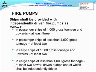 Far East Maritime Foundation, Inc.
Redo II Bldg., Remedios cor, Sn Marcelino Sts. Malate Manila
FIRE PUMPS
 in passenger ships of 4,000 gross tonnage and
upwards – at least three
 in passenger ships of less than 4,000 gross
tonnage – at least two
 in cargo ships of 1,000 gross tonnage and
upwards - at least two
Ships shall be provided with
independently driven fire pumps as
follows:
 in cargo ships of less than 1,000 gross tonnage -
at least two power–driven pumps one of which
shall be independently driven
FEMFI-R-TD-015
Revision No.: 01
Date: 12-05-06
Approved by: CAS
Page 33 of 79
 