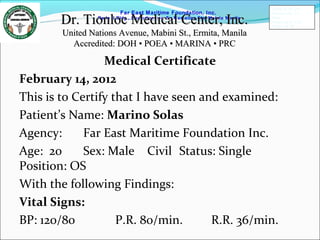 Far East Maritime Foundation, Inc.
Redo II Bldg., Remedios cor, Sn Marcelino Sts. Malate Manila
Medical Certificate
February 14, 2012
This is to Certify that I have seen and examined:
Patient’s Name: Marino Solas
Agency: Far East Maritime Foundation Inc.
Age: 20 Sex: Male Civil Status: Single
Position: OS
With the following Findings:
Vital Signs:
BP: 120/80 P.R. 80/min. R.R. 36/min.
Dr. Tionloc Medical Center, Inc.Dr. Tionloc Medical Center, Inc.
United Nations Avenue, Mabini St., Ermita, ManilaUnited Nations Avenue, Mabini St., Ermita, Manila
Accredited: DOH • POEA • MARINA • PRCAccredited: DOH • POEA • MARINA • PRC
FEMFI-R-TD-014
Revision No.: 01
Date:
Approved by: CAS
Page 4 of 186
 