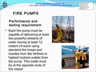 Far East Maritime Foundation, Inc.
Redo II Bldg., Remedios cor, Sn Marcelino Sts. Malate Manila
 Each fire pump must be
capable of delivering at least
two powerful streams of
water having at least 12
meters of reach using
standard fire hoses and
nozzles from the farthest or
highest hydrant outlets from
the pump. This outlet must
be at the opposite ends of
the vessel
Performance and
testing requirement
FIRE PUMPS
FEMFI-R-TD-015
Revision No.: 01
Date: 12-05-06
Approved by: CAS
Page 34 of 79
 