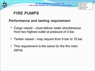 Far East Maritime Foundation, Inc.
Redo II Bldg., Remedios cor, Sn Marcelino Sts. Malate Manila
 Cargo vessel – must deliver water simultaneous
from two highest outlet at pressure of 3 bar.
Performance and testing requirement
 Tanker vessel – may require from 5 bar to 15 bar
 This requirement is the same for the fire main
piping
FIRE PUMPS
FEMFI-R-TD-015
Revision No.: 01
Date: 12-05-06
Approved by: CAS
Page 35 of 79
 