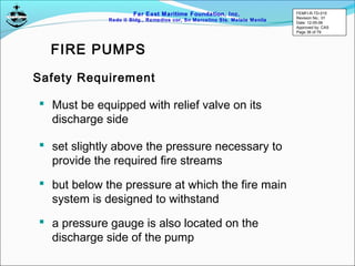 Far East Maritime Foundation, Inc.
Redo II Bldg., Remedios cor, Sn Marcelino Sts. Malate Manila
 Must be equipped with relief valve on its
discharge side
Safety Requirement
 set slightly above the pressure necessary to
provide the required fire streams
 but below the pressure at which the fire main
system is designed to withstand
 a pressure gauge is also located on the
discharge side of the pump
FIRE PUMPS
FEMFI-R-TD-015
Revision No.: 01
Date: 12-05-06
Approved by: CAS
Page 36 of 79
 