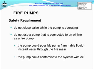Far East Maritime Foundation, Inc.
Redo II Bldg., Remedios cor, Sn Marcelino Sts. Malate Manila
 do not close valve while the pump is operating
Safety Requirement
 do not use a pump that is connected to an oil line
as a fire pump
• the pump could possibly pump flammable liquid
instead water through the fire main
• the pump could contaminate the system with oil
FIRE PUMPS
FEMFI-R-TD-015
Revision No.: 01
Date: 12-05-06
Approved by: CAS
Page 37 of 79
 