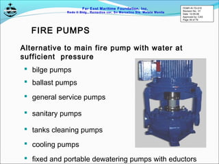 Far East Maritime Foundation, Inc.
Redo II Bldg., Remedios cor, Sn Marcelino Sts. Malate Manila
 bilge pumps
Alternative to main fire pump with water at
sufficient pressure
 ballast pumps
 general service pumps
 sanitary pumps
 tanks cleaning pumps
 cooling pumps
 fixed and portable dewatering pumps with eductors
FIRE PUMPS
FEMFI-R-TD-015
Revision No.: 01
Date: 12-05-06
Approved by: CAS
Page 39 of 79
 