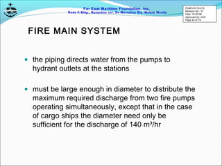 Far East Maritime Foundation, Inc.
Redo II Bldg., Remedios cor, Sn Marcelino Sts. Malate Manila
FIRE MAIN SYSTEM
• the piping directs water from the pumps to
hydrant outlets at the stations
• must be large enough in diameter to distribute the
maximum required discharge from two fire pumps
operating simultaneously, except that in the case
of cargo ships the diameter need only be
sufficient for the discharge of 140 m³/hr
FEMFI-R-TD-015
Revision No.: 01
Date: 12-05-06
Approved by: CAS
Page 40 of 79
 