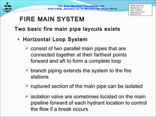 Far East Maritime Foundation, Inc.
Redo II Bldg., Remedios cor, Sn Marcelino Sts. Malate Manila
• Horizontal Loop System
Two basic fire main pipe layouts exists
 consist of two parallel main pipes that are
connected together at their farthest points
forward and aft to form a complete loop
 branch piping extends the system to the fire
stations
 ruptured section of the main pipe can be isolated
 isolation valve are sometimes located on the main
pipeline forward of each hydrant location to control
the flow if a break occurs
FIRE MAIN SYSTEM
FEMFI-R-TD-015
Revision No.: 01
Date: 12-05-06
Approved by: CAS
Page 42 of 79
 