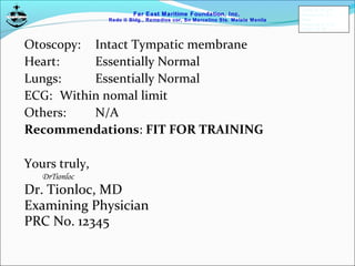 Far East Maritime Foundation, Inc.
Redo II Bldg., Remedios cor, Sn Marcelino Sts. Malate Manila
Otoscopy: Intact Tympatic membrane
Heart: Essentially Normal
Lungs: Essentially Normal
ECG: Within nomal limit
Others: N/A
Recommendations: FIT FOR TRAINING
Yours truly,
DrTionloc
Dr. Tionloc, MD
Examining Physician
PRC No. 12345
FEMFI-R-TD-014
Revision No.: 01
Date:
Approved by: CAS
Page 5 of 186
 