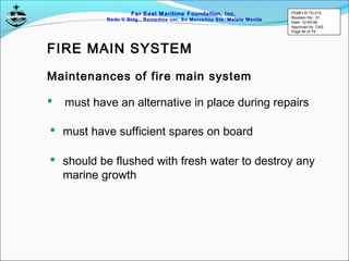 Far East Maritime Foundation, Inc.
Redo II Bldg., Remedios cor, Sn Marcelino Sts. Malate Manila
Maintenances of fire main system
 must have sufficient spares on board
 should be flushed with fresh water to destroy any
marine growth
 must have an alternative in place during repairs
FIRE MAIN SYSTEM
FEMFI-R-TD-015
Revision No.: 01
Date: 12-05-06
Approved by: CAS
Page 44 of 79
 
