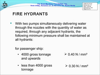 Far East Maritime Foundation, Inc.
Redo II Bldg., Remedios cor, Sn Marcelino Sts. Malate Manila
FIRE HYDRANTS
 With two pumps simultaneously delivering water
through the nozzles with the quantity of water as
required, through any adjacent hydrants, the
following minimum pressure shall be maintained at
all hydrants:
for passenger ship:
• 4000 gross tonnage
and upwards
• less than 4000 gross
tonnage
 0.40 N / mm²
 0.30 N / mm²
FEMFI-R-TD-015
Revision No.: 01
Date: 12-05-06
Approved by: CAS
Page 45 of 79
 