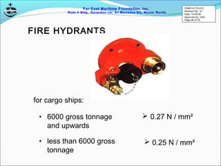 Far East Maritime Foundation, Inc.
Redo II Bldg., Remedios cor, Sn Marcelino Sts. Malate Manila
for cargo ships:
• 6000 gross tonnage
and upwards
• less than 6000 gross
tonnage
 0.27 N / mm²
 0.25 N / mm²
FIRE HYDRANTS
FEMFI-R-TD-015
Revision No.: 01
Date: 12-05-06
Approved by: CAS
Page 46 of 79
 