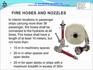 Far East Maritime Foundation, Inc.
Redo II Bldg., Remedios cor, Sn Marcelino Sts. Malate Manila
FIRE HOSES AND NOZZLES
In interior locations in passenger
ships carrying more than 36
passenger, fire hoses shall be
connected to the hydrants at all
times. Fire hoses shall have a
length of at least 10 meters, but
not more than:
• 15 m in machinery spaces
• 20 m in other spaces and
open decks
• 25 m for open decks or ships with a
maximum breadth in excess of 30m
FEMFI-R-TD-015
Revision No.: 01
Date: 12-05-06
Approved by: CAS
Page 47 of 79
 