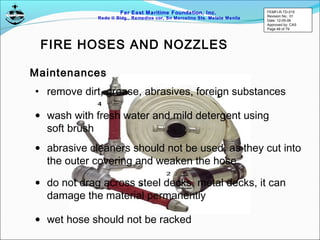 Far East Maritime Foundation, Inc.
Redo II Bldg., Remedios cor, Sn Marcelino Sts. Malate Manila
FIRE HOSES AND NOZZLES
Maintenances
• remove dirt, grease, abrasives, foreign substances
• wash with fresh water and mild detergent using
soft brush
• abrasive cleaners should not be used, as they cut into
the outer covering and weaken the hose
• do not drag across steel decks, metal decks, it can
damage the material permanently
• wet hose should not be racked
FEMFI-R-TD-015
Revision No.: 01
Date: 12-05-06
Approved by: CAS
Page 49 of 79
 