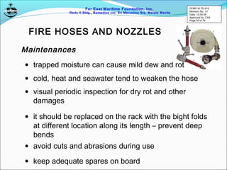 Far East Maritime Foundation, Inc.
Redo II Bldg., Remedios cor, Sn Marcelino Sts. Malate Manila
FIRE HOSES AND NOZZLES
Maintenances
• trapped moisture can cause mild dew and rot
• cold, heat and seawater tend to weaken the hose
• visual periodic inspection for dry rot and other
damages
• it should be replaced on the rack with the bight folds
at different location along its length – prevent deep
bends
• avoid cuts and abrasions during use
• keep adequate spares on board
FEMFI-R-TD-015
Revision No.: 01
Date: 12-05-06
Approved by: CAS
Page 50 of 79
 