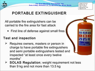 Far East Maritime Foundation, Inc.
Redo II Bldg., Remedios cor, Sn Marcelino Sts. Malate Manila
PORTABLE EXTINGUISHER
All portable fire extinguishers can be
carried to the fire area for fast attack
Test and inspection
• First line of defense against small fires
 Requires owners, masters or person in
charge to have portable fire extinguishers
and semi portable extinguishers tested and
inspected “at least once every twelve
months”
 SOLAS Regulation; weight requirement not less
than 9 kg and not more than 13.5 kg
FEMFI-R-TD-015
Revision No.: 01
Date: 12-05-06
Approved by: CAS
Page 52 of 79
 