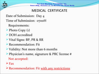 Far East Maritime Foundation, Inc.
Redo II Bldg., Remedios cor, Sn Marcelino Sts. Malate Manila
MEDICAL CERTIFICATE
Date of Submission: Day 4
Time of Submission: 0700H
Requirements:
Photo Copy (1)
DOH accredited
Vital Signs: BP, PR & RR
Recommendation: Fit
Validity: Not more than 6 months
Physician’s name, signature & PRC license #
Not accepted:
Fax
Recommendation: Fit with any restrictions
 