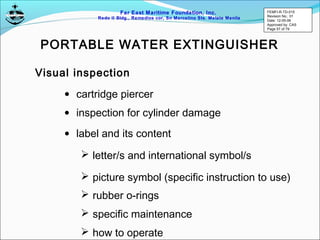 Far East Maritime Foundation, Inc.
Redo II Bldg., Remedios cor, Sn Marcelino Sts. Malate Manila
Visual inspection
• inspection for cylinder damage
• label and its content
 letter/s and international symbol/s
 picture symbol (specific instruction to use)
• cartridge piercer
 rubber o-rings
 specific maintenance
 how to operate
PORTABLE WATER EXTINGUISHER
FEMFI-R-TD-015
Revision No.: 01
Date: 12-05-06
Approved by: CAS
Page 57 of 79
 