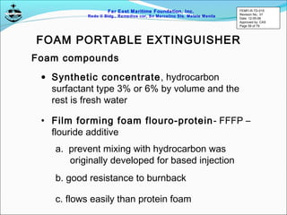 Far East Maritime Foundation, Inc.
Redo II Bldg., Remedios cor, Sn Marcelino Sts. Malate Manila
Foam compounds
• Synthetic concentrate, hydrocarbon
surfactant type 3% or 6% by volume and the
rest is fresh water
FOAM PORTABLE EXTINGUISHER
• Film forming foam flouro-protein- FFFP –
flouride additive
a. prevent mixing with hydrocarbon was
originally developed for based injection
b. good resistance to burnback
c. flows easily than protein foam
FEMFI-R-TD-015
Revision No.: 01
Date: 12-05-06
Approved by: CAS
Page 59 of 79
 