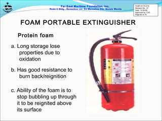 Far East Maritime Foundation, Inc.
Redo II Bldg., Remedios cor, Sn Marcelino Sts. Malate Manila
Protein foam
FOAM PORTABLE EXTINGUISHER
a. Long storage lose
properties due to
oxidation
b. Has good resistance to
burn back/reignition
c. Ability of the foam is to
stop bubbling up through
it to be reignited above
its surface
FEMFI-R-TD-015
Revision No.: 01
Date: 12-05-06
Approved by: CAS
Page 60 of 79
 