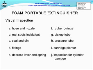 Far East Maritime Foundation, Inc.
Redo II Bldg., Remedios cor, Sn Marcelino Sts. Malate Manila
Visual inspection
FOAM PORTABLE EXTINGUISHER
a. hose and nozzle
b. rust spots inside/out
c. seal and pin
d. fittings
e. depress lever and spring
f. rubber o-rings
g. pickup tube
h. pressure tube
i. cartridge piercer
j. inspection for cylinder
damage
FEMFI-R-TD-015
Revision No.: 01
Date: 12-05-06
Approved by: CAS
Page 62 of 79
 