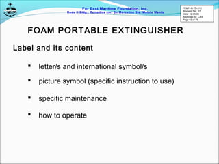 Far East Maritime Foundation, Inc.
Redo II Bldg., Remedios cor, Sn Marcelino Sts. Malate Manila
Label and its content
FOAM PORTABLE EXTINGUISHER
 letter/s and international symbol/s
 picture symbol (specific instruction to use)
 specific maintenance
 how to operate
FEMFI-R-TD-015
Revision No.: 01
Date: 12-05-06
Approved by: CAS
Page 63 of 79
 