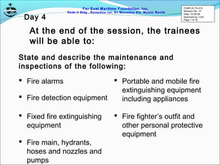 Far East Maritime Foundation, Inc.
Redo II Bldg., Remedios cor, Sn Marcelino Sts. Malate Manila
At the end of the session, the trainees
will be able to:
State and describe the maintenance and
inspections of the following:
 Fire alarms
 Fire detection equipment
 Fixed fire extinguishing
equipment
 Fire main, hydrants,
hoses and nozzles and
pumps
 Portable and mobile fire
extinguishing equipment
including appliances
 Fire fighter’s outfit and
other personal protective
equipment
FEMFI-R-TD-015
Revision No.: 01
Date: 12-05-06
Approved by: CAS
Page 1 of 79
Day 4
 