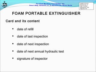 Far East Maritime Foundation, Inc.
Redo II Bldg., Remedios cor, Sn Marcelino Sts. Malate Manila
Card and its content
FOAM PORTABLE EXTINGUISHER
 date of refill
 date of last inspection
 date of next inspection
 date of next annual hydraulic test
 signature of inspector
FEMFI-R-TD-015
Revision No.: 01
Date: 12-05-06
Approved by: CAS
Page 64 of 79
 