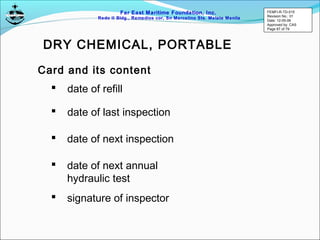 Far East Maritime Foundation, Inc.
Redo II Bldg., Remedios cor, Sn Marcelino Sts. Malate Manila
Card and its content
 date of refill
 date of last inspection
 date of next inspection
 date of next annual
hydraulic test
 signature of inspector
DRY CHEMICAL, PORTABLE
FEMFI-R-TD-015
Revision No.: 01
Date: 12-05-06
Approved by: CAS
Page 67 of 79
 