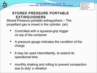 Far East Maritime Foundation, Inc.
Redo II Bldg., Remedios cor, Sn Marcelino Sts. Malate Manila
Stored Pressure portable extinguishers – The
propellant gas is mixed in the cylinder. (air)
STORED PRESSURE PORTABLE
EXTINGUISHERS
 Controlled with a squeeze-grip trigger
on top of the container
 A pressure gauge indicates the condition of the
charge
 It may be used intermittently, to extend its
operational time
 monthly shaking and rolling to prevent compaction
due to ship’ s vibration
FEMFI-R-TD-015
Revision No.: 01
Date: 12-05-06
Approved by: CAS
Page 69 of 79
 