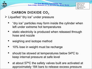 Far East Maritime Foundation, Inc.
Redo II Bldg., Remedios cor, Sn Marcelino Sts. Malate Manila
CARBON DIOXIDE CO2
 “dry ice” particles may form inside the cylinder when
left under extreme hot temperatures
 static electricity is produced when released through
hose and nozzle
 weighing and isotope method
 10% lose in weight must be recharge
 Liquefied “dry ice” under pressure
 should be stowed at temperatures below 54ºC to
keep internal pressure at safe level
 at about 57ºC the safety valves built are activated at
approximately 184 bars to release excess pressure
FEMFI-R-TD-015
Revision No.: 01
Date: 12-05-06
Approved by: CAS
Page 70 of 79
 