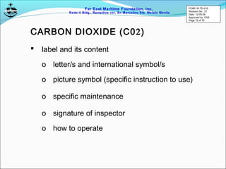 Far East Maritime Foundation, Inc.
Redo II Bldg., Remedios cor, Sn Marcelino Sts. Malate Manila
 label and its content
o letter/s and international symbol/s
o picture symbol (specific instruction to use)
o specific maintenance
o signature of inspector
o how to operate
CARBON DIOXIDE (C02)
FEMFI-R-TD-015
Revision No.: 01
Date: 12-05-06
Approved by: CAS
Page 72 of 79
 