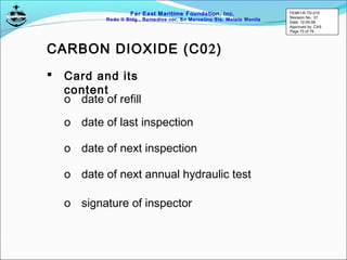 Far East Maritime Foundation, Inc.
Redo II Bldg., Remedios cor, Sn Marcelino Sts. Malate Manila
 Card and its
content
o date of refill
o date of last inspection
o date of next inspection
o date of next annual hydraulic test
o signature of inspector
CARBON DIOXIDE (C02)
FEMFI-R-TD-015
Revision No.: 01
Date: 12-05-06
Approved by: CAS
Page 73 of 79
 