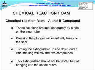Far East Maritime Foundation, Inc.
Redo II Bldg., Remedios cor, Sn Marcelino Sts. Malate Manila
Chemical reaction foam A and B Compound
o These solutions are kept separately by a seal
on the inner tube
o Pressing the plunger will eventually break out
the seal
o Turning the extinguisher upside down and a
little shaking will mix the two compounds
o This extinguisher should not be tested before
bringing it to the scene of fire
CHEMICAL REACTION FOAM
FEMFI-R-TD-015
Revision No.: 01
Date: 12-05-06
Approved by: CAS
Page 75 of 79
 