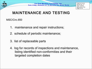 Far East Maritime Foundation, Inc.
Redo II Bldg., Remedios cor, Sn Marcelino Sts. Malate Manila
MAINTENANCE AND TESTING
1. maintenance and repair instructions;
2. schedule of periodic maintenance;
3. list of replaceable parts
4. log for records of inspections and maintenance,
listing identified non-conformities and their
targeted completion dates
MSC/Circ.850
FEMFI-R-TD-015
Revision No.: 01
Date: 12-05-06
Approved by: CAS
Page 2 of 79
 