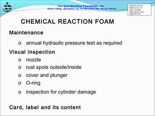 Far East Maritime Foundation, Inc.
Redo II Bldg., Remedios cor, Sn Marcelino Sts. Malate Manila
Maintenance
o annual hydraulic pressure test as required
o nozzle
o rust spots outside/inside
o cover and plunger
Visual inspection
o O-ring
o inspection for cylinder damage
CHEMICAL REACTION FOAM
Card, label and its content
FEMFI-R-TD-015
Revision No.: 01
Date: 12-05-06
Approved by: CAS
Page 76 of 79
 