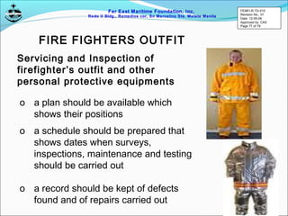 Far East Maritime Foundation, Inc.
Redo II Bldg., Remedios cor, Sn Marcelino Sts. Malate Manila
Servicing and Inspection of
firefighter’s outfit and other
personal protective equipments
o a plan should be available which
shows their positions
o a schedule should be prepared that
shows dates when surveys,
inspections, maintenance and testing
should be carried out
o a record should be kept of defects
found and of repairs carried out
FIRE FIGHTERS OUTFIT
FEMFI-R-TD-015
Revision No.: 01
Date: 12-05-06
Approved by: CAS
Page 77 of 79
 