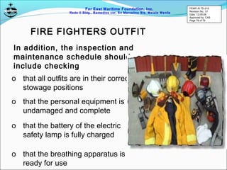Far East Maritime Foundation, Inc.
Redo II Bldg., Remedios cor, Sn Marcelino Sts. Malate Manila
In addition, the inspection and
maintenance schedule should
include checking
o that all outfits are in their correct
stowage positions
o that the personal equipment is
undamaged and complete
o that the battery of the electric
safety lamp is fully charged
o that the breathing apparatus is
ready for use
FIRE FIGHTERS OUTFIT
FEMFI-R-TD-015
Revision No.: 01
Date: 12-05-06
Approved by: CAS
Page 78 of 79
 